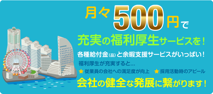 月々500円で充実の福利厚生サービスを！各種給付金（品）と余暇支援サービスがいっぱい！福利厚生が充実すると...従業員の会社への満足度が向上、 採用活動時のアピール。会社の健全な発展に繋がります！